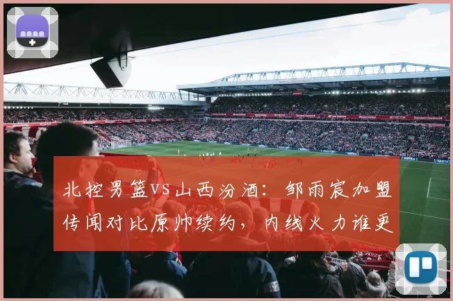 北控男篮vs山西汾酒：邹雨宸加盟传闻对比原帅续约，内线火力谁更胜一筹？