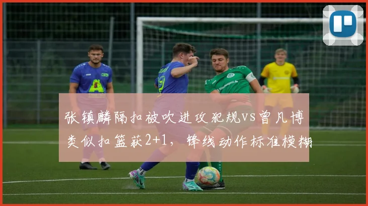 张镇麟隔扣被吹进攻犯规vs曾凡博类似扣篮获2+1，锋线动作标准模糊化，CBA是否需统一扣篮判罚尺度？