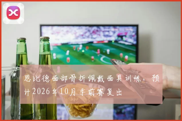 恩比德面部骨折佩戴面具训练，预计2026年10月季前赛复出