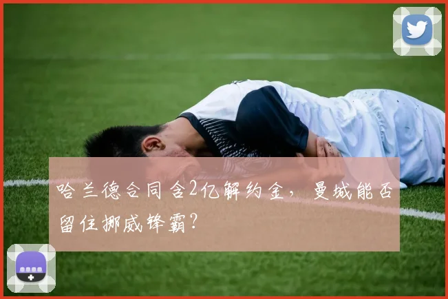哈兰德合同含2亿解约金，曼城能否留住挪威锋霸？