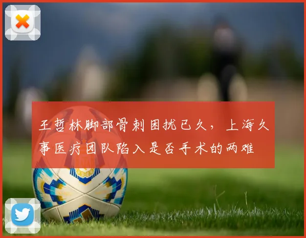 王哲林脚部骨刺困扰已久,上海久事医疗团队陷入是否手术的两难
