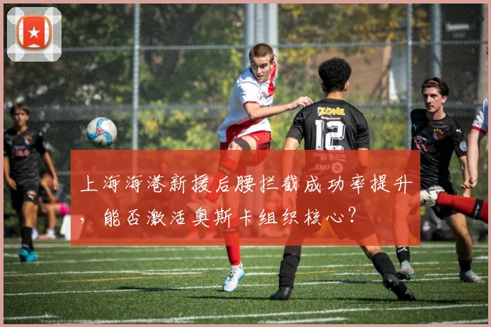 上海海港新援后腰拦截成功率提升，能否激活奥斯卡组织核心？
