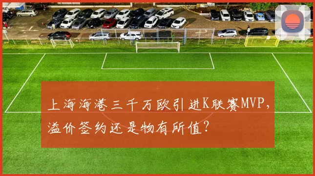 上海海港三千万欧引进K联赛MVP，溢价签约还是物有所值？
