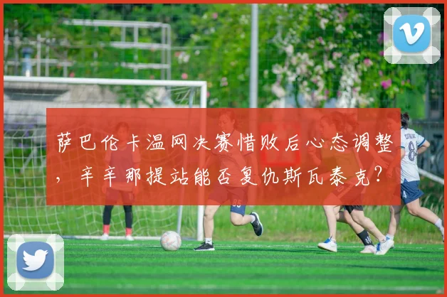 萨巴伦卡温网决赛惜败后心态调整，辛辛那提站能否复仇斯瓦泰克？