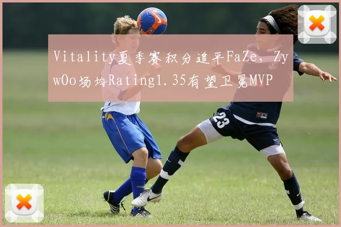 Vitality夏季赛积分追平FaZe，ZywOo场均Rating1.35有望卫冕MVP