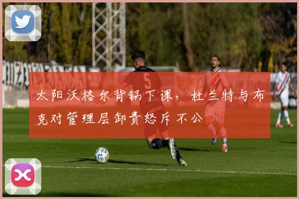 太阳沃格尔背锅下课，杜兰特与布克对管理层卸责怒斥不公