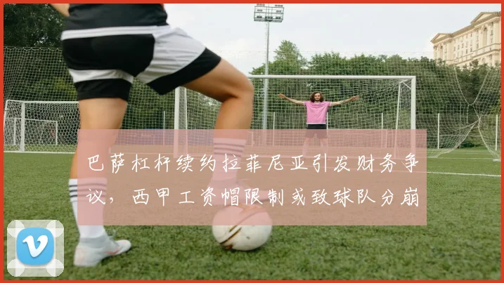 巴萨杠杆续约拉菲尼亚引发财务争议，西甲工资帽限制或致球队分崩离析