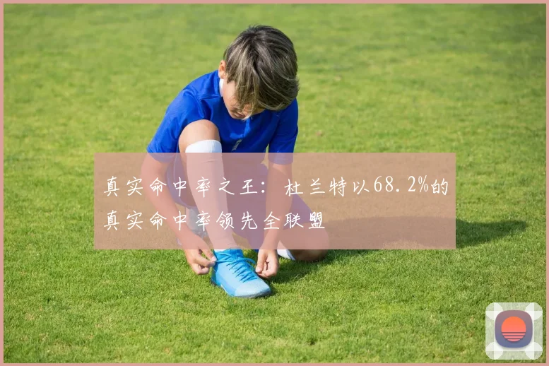 真实命中率之王：杜兰特以68.2%的真实命中率领先全联盟
