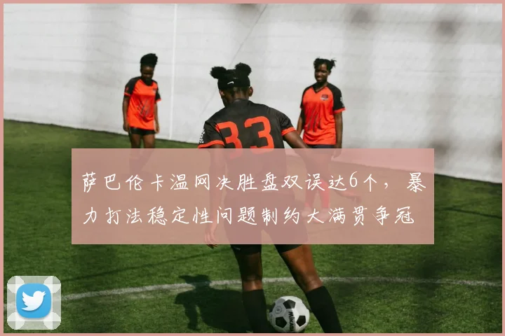 萨巴伦卡温网决胜盘双误达6个，暴力打法稳定性问题制约大满贯争冠